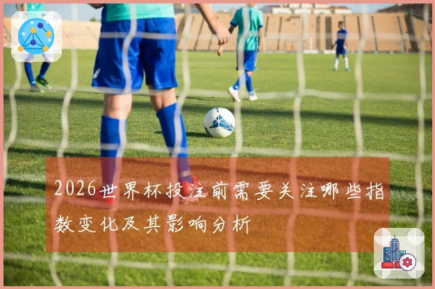 2026世界杯投注前需要关注哪些指数变化及其影响分析